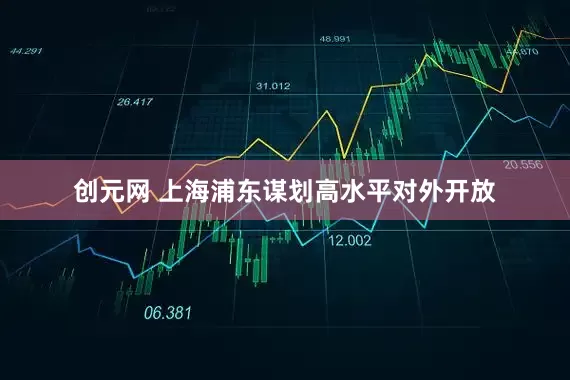 创元网 上海浦东谋划高水平对外开放