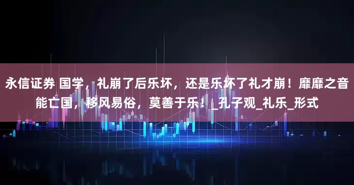 永信证券 国学，礼崩了后乐坏，还是乐坏了礼才崩！靡靡之音能亡国，移风易俗，莫善于乐！_孔子观_礼乐_形式