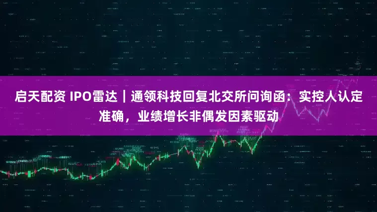 启天配资 IPO雷达｜通领科技回复北交所问询函：实控人认定准确，业绩增长非偶发因素驱动