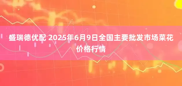 盛瑞德优配 2025年6月9日全国主要批发市场菜花价格行情